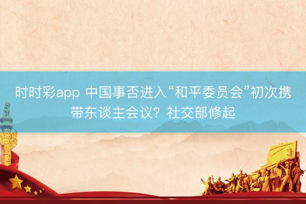 时时彩app 中国事否进入“和平委员会”初次携带东谈主会议？社交部修起