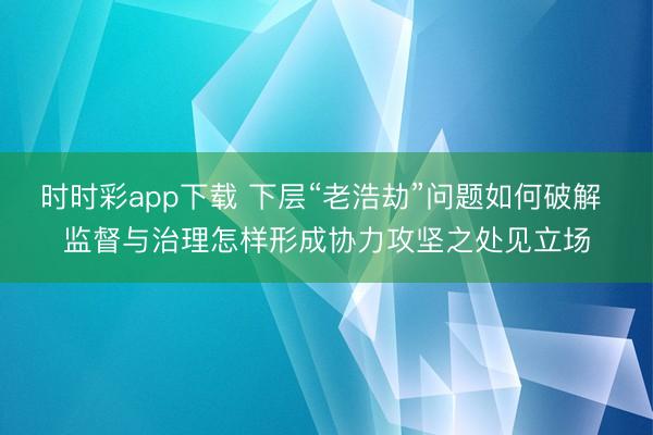 时时彩app下载 下层“老浩劫”问题如何破解 监督与治理怎样形成协力攻坚之处见立场