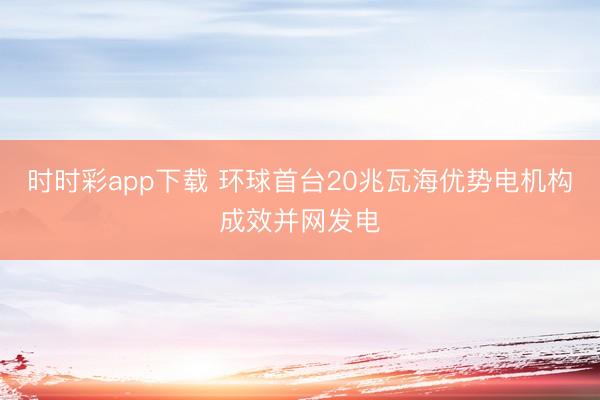 时时彩app下载 环球首台20兆瓦海优势电机构成效并网发电