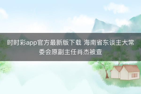 时时彩app官方最新版下载 海南省东谈主大常委会原副主任肖杰被查