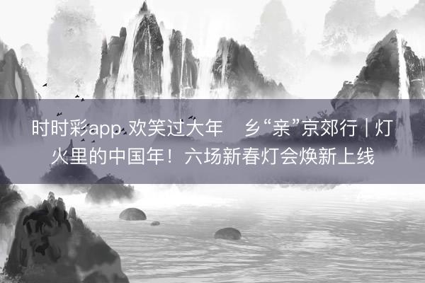 时时彩app 欢笑过大年・乡“亲”京郊行 | 灯火里的中国年！六场新春灯会焕新上线