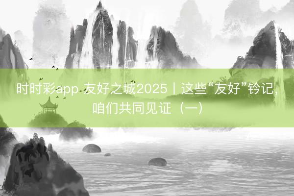 时时彩app 友好之城2025丨这些“友好”钤记，<a href=
