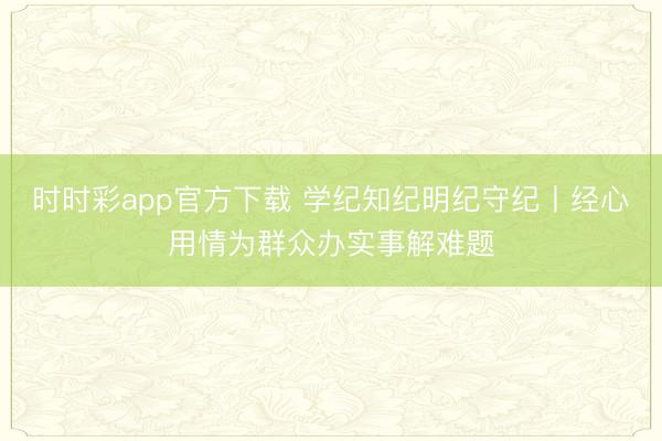时时彩app官方下载 学纪知纪明纪守纪丨经心用情为群众办实事解难题
