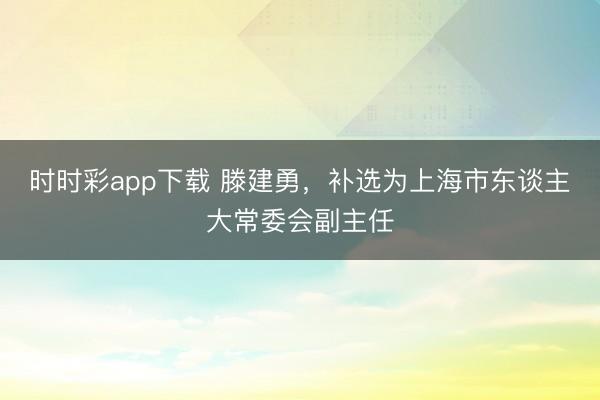 时时彩app下载 滕建勇，补选为上海市东谈主大常委会副主任
