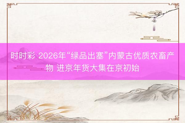 时时彩 2026年“绿品出塞”内蒙古优质农畜产物 进京年货大集在京初始