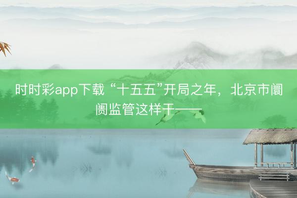 时时彩app下载 “十五五”开局之年，北京市阛阓监管这样干——