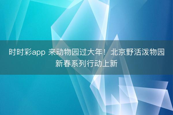 时时彩app 来动物园过大年！北京野活泼物园新春系列行动上新