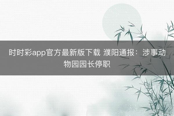 时时彩app官方最新版下载 濮阳通报：涉事动物园园长停职