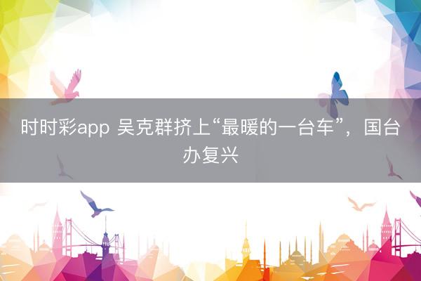 时时彩app 吴克群挤上“最暖的一台车”，国台办复兴