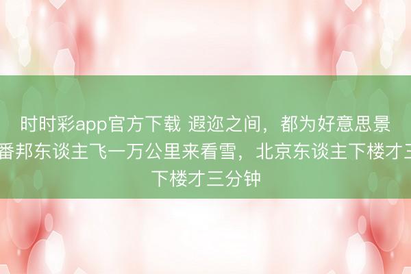 时时彩app官方下载 遐迩之间，都为好意思景 ——番邦东谈主飞一万公里来看雪，北京东谈主下楼才三分钟
