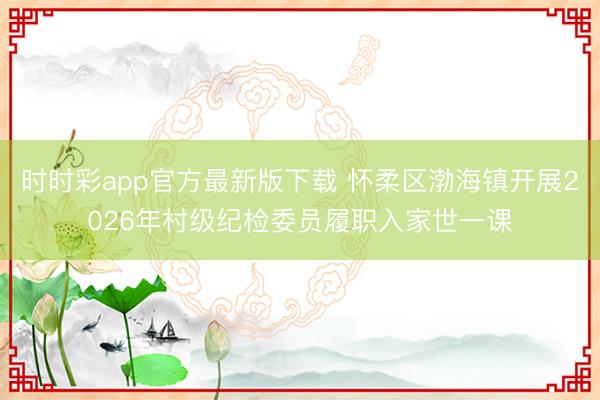 时时彩app官方最新版下载 怀柔区渤海镇开展2026年村级纪检委员履职入家世一课