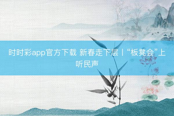 时时彩app官方下载 新春走下层丨“板凳会”上听民声