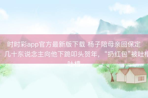 时时彩app官方最新版下载 杨子陪母亲回保定,几十东说念主向他下跪叩头贺年,“扔红包”被吐槽