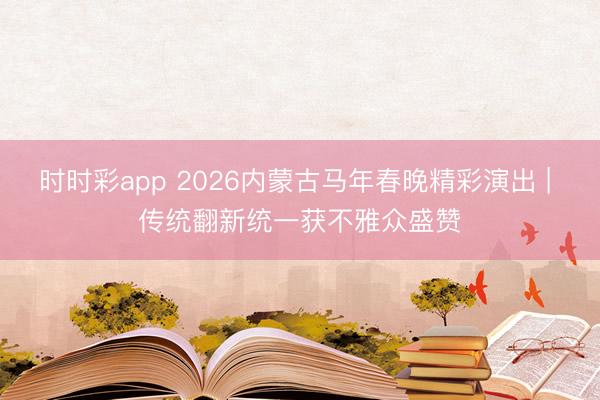 时时彩app 2026内蒙古马年春晚精彩演出 | 传统翻新统一获不雅众盛赞