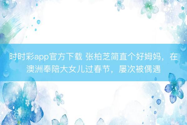 时时彩app官方下载 张柏芝简直个好姆妈，在澳洲奉陪大女儿过春节，屡次被偶遇