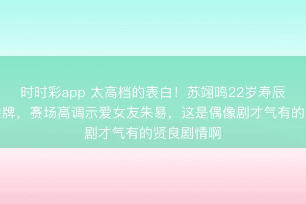 时时彩app 太高档的表白！苏翊鸣22岁寿辰再拿奥运金牌，赛场高调示爱女友朱易，这是偶像剧才气有的贤良剧情啊