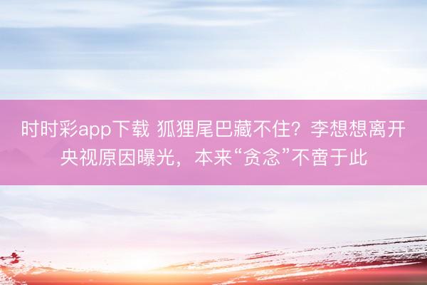 时时彩app下载 狐狸尾巴藏不住？李想想离开央视原因曝光，本来“贪念”不啻于此