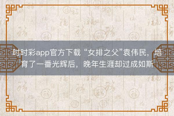 时时彩app官方下载 “女排之父”袁伟民，培育了一番光辉后，晚年生涯却过成如斯