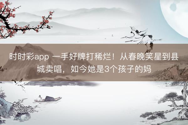 时时彩app 一手好牌打稀烂！从春晚笑星到县城卖唱，如今她是3个孩子的妈