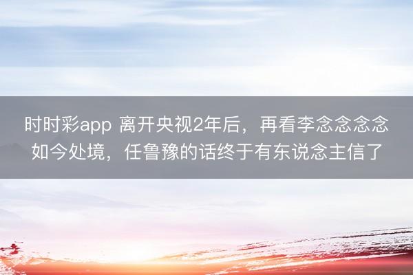 时时彩app 离开央视2年后，再看李念念念念如今处境，任鲁豫的话终于有东说念主信了