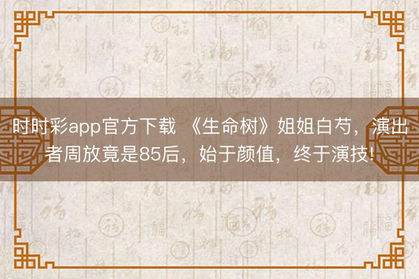 时时彩app官方下载 《生命树》姐姐白芍，演出者周放竟是85后，始于颜值，终于演技!