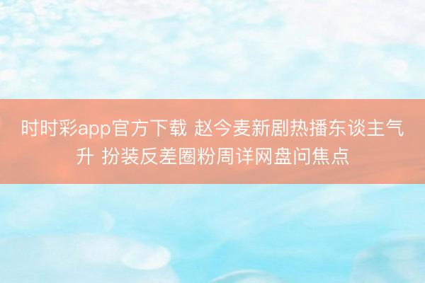 时时彩app官方下载 赵今麦新剧热播东谈主气升 扮装反差圈粉周详网盘问焦点