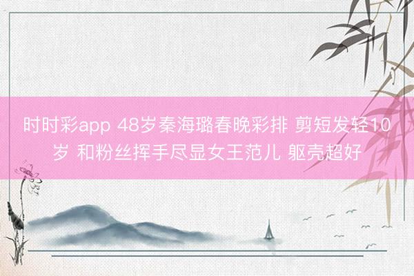 时时彩app 48岁秦海璐春晚彩排 剪短发轻10岁 和粉丝挥手尽显女王范儿 躯壳超好