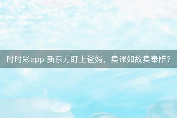 时时彩app 新东方盯上爸妈，卖课如故卖奉陪?