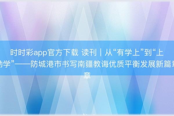 时时彩app官方下载 读刊｜从“有学上”到“上勤学”——防城港市书写南疆教诲优质平衡发展新篇章