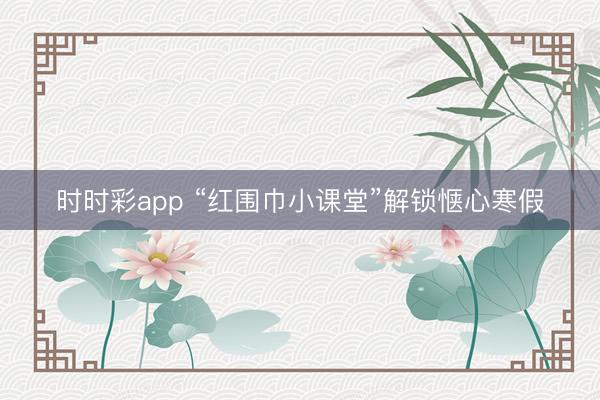 时时彩app “红围巾小课堂”解锁惬心寒假