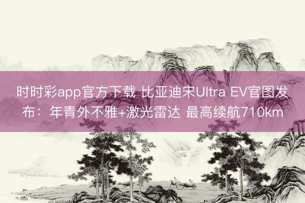 时时彩app官方下载 比亚迪宋Ultra EV官图发布：年青外不雅+激光雷达 最高续航710km