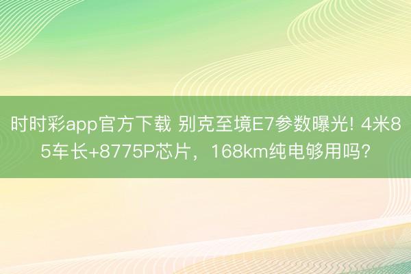 时时彩app官方下载 别克至境E7参数曝光! 4米85车长+8775P芯片，168km纯电够用吗?