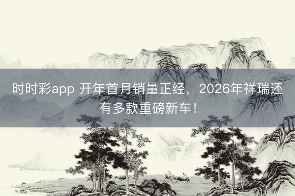 时时彩app 开年首月销量正经，2026年祥瑞还有多款重磅新车！