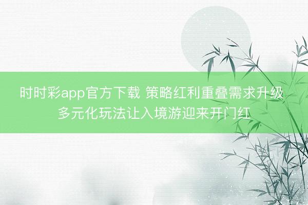 时时彩app官方下载 策略红利重叠需求升级 多元化玩法让入境游迎来开门红