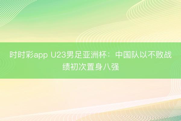 时时彩app U23男足亚洲杯:中国队以不败战绩初次置身八强