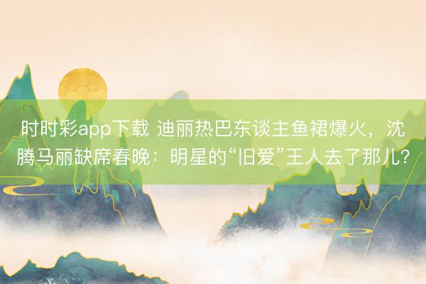 时时彩app下载 迪丽热巴东谈主鱼裙爆火,沈腾马丽缺席春晚:明星的“旧爱”王人去了那儿?