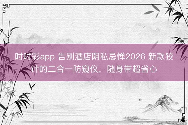 时时彩app 告别酒店阴私忌惮2026 新款狡计的二合一防窥仪，随身带超省心