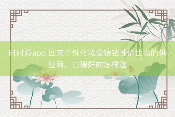 时时彩app 回来个性化妆盒镶钻性价比高的供应商，口碑好的怎样选