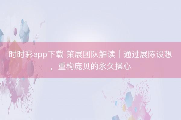时时彩app下载 策展团队解读｜通过展陈设想，重构庞贝的永久操心