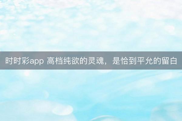 时时彩app 高档纯欲的灵魂，是恰到平允的留白