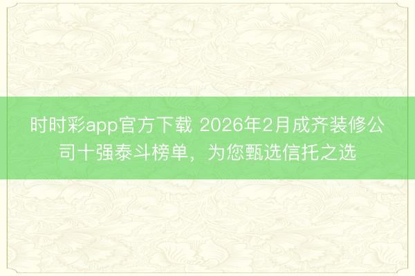 时时彩app官方下载 2026年2月成齐装修公司十强泰斗榜单,为您甄选信托之选