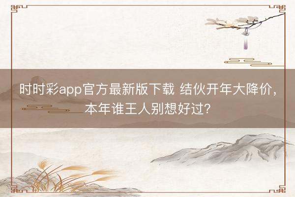时时彩app官方最新版下载 结伙开年大降价，本年谁王人别想好过？