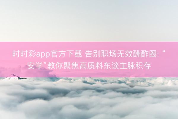 时时彩app官方下载 告别职场无效酬酢圈: “安学”教你聚焦高质料东谈主脉积存