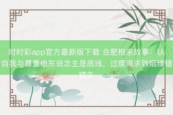 时时彩app官方最新版下载 合肥相亲故事：认清自我与尊重他东说念主是底线，过度渴求致姻缘错失