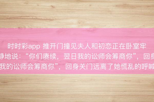 时时彩app 推开门撞见夫人和初恋正在卧室牢牢搂抱，我没动怒只平静地说：“你们赓续，翌日我的讼师会筹商你”，回身关门远离了她慌乱的呼喊