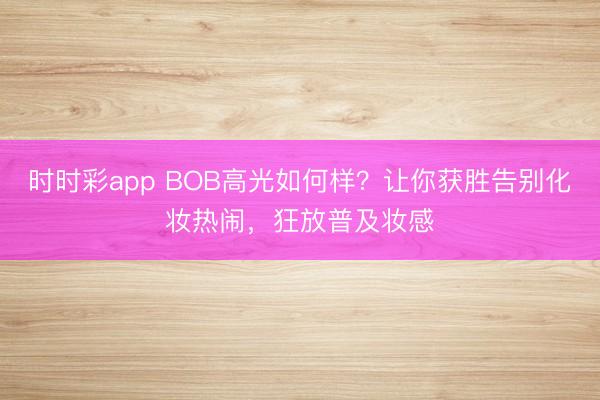 时时彩app BOB高光如何样？让你获胜告别化妆热闹，狂放普及妆感