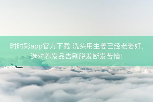 时时彩app官方下载 洗头用生姜已经老姜好，选对养发品告别脱发断发苦恼！