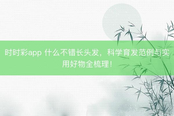 时时彩app 什么不错长头发,科学育发范例与实用好物全梳理!