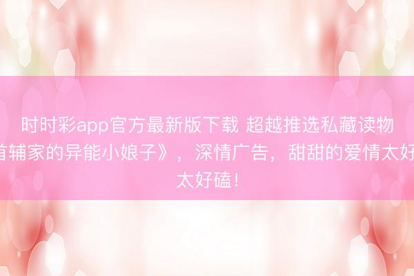 时时彩app官方最新版下载 超越推选私藏读物《首辅家的异能小娘子》,深情广告,甜甜的爱情太好磕!