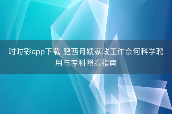 时时彩app下载 肥西月嫂家政工作奈何科学聘用与专科照看指南